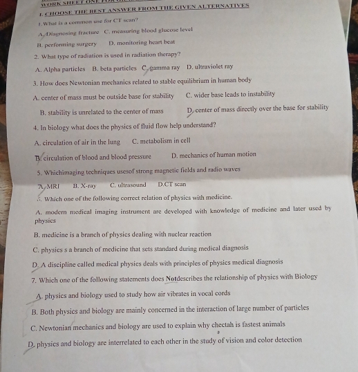 WORK SHEET OKE TO
L CHOOSE THE BEST ANSWER FROM THE GIVEN ALTERNATIVES
1.What is a common use for CT scan?
A Diagnosing fracture C. measuring blood glucose level
B. performing surgery D. monitoring heart beat
2. What type of radiation is used in radiation therapy?
A. Alpha particles B. beta particles C. gamma ray D. ultraviolet ray
3. How does Newtonian mechanies related to stable equilibrium in human body
A. center of mass must be outside base for stability C. wider base leads to instability
B. stability is unrelated to the center of mass D. center of mass directly over the base for stability
4. In biology what does the physics of fluid flow help understand?
A. circulation of air in the lung C. metabolism in cell
B. circulation of blood and blood pressure D. mechanics of human motion
5. Whichimaging techniques usesof strong magnetic fields and radio waves
AMRJ B. X-ray C. ultrasound D.CT scan
. Which one of the following correct relation of physics with medicine.
A. modern medical imaging instrument are developed with knowledge of medicine and later used by
physics
B. medicine is a branch of physics dealing with nuclear reaction
C. physics s a branch of medicine that sets standard during medical diagnosis
D. A discipline called medical physics deals with principles of physics medical diagnosis
7. Which one of the following statements does Notdescribes the relationship of physics with Biology
A. physics and biology used to study how air vibrates in vocal cords
B. Both physics and biology are mainly concerned in the interaction of large number of particles
C. Newtonian mechanics and biology are used to explain why chectah is fastest animals
D. physics and biology are interrelated to each other in the study of vision and color detection