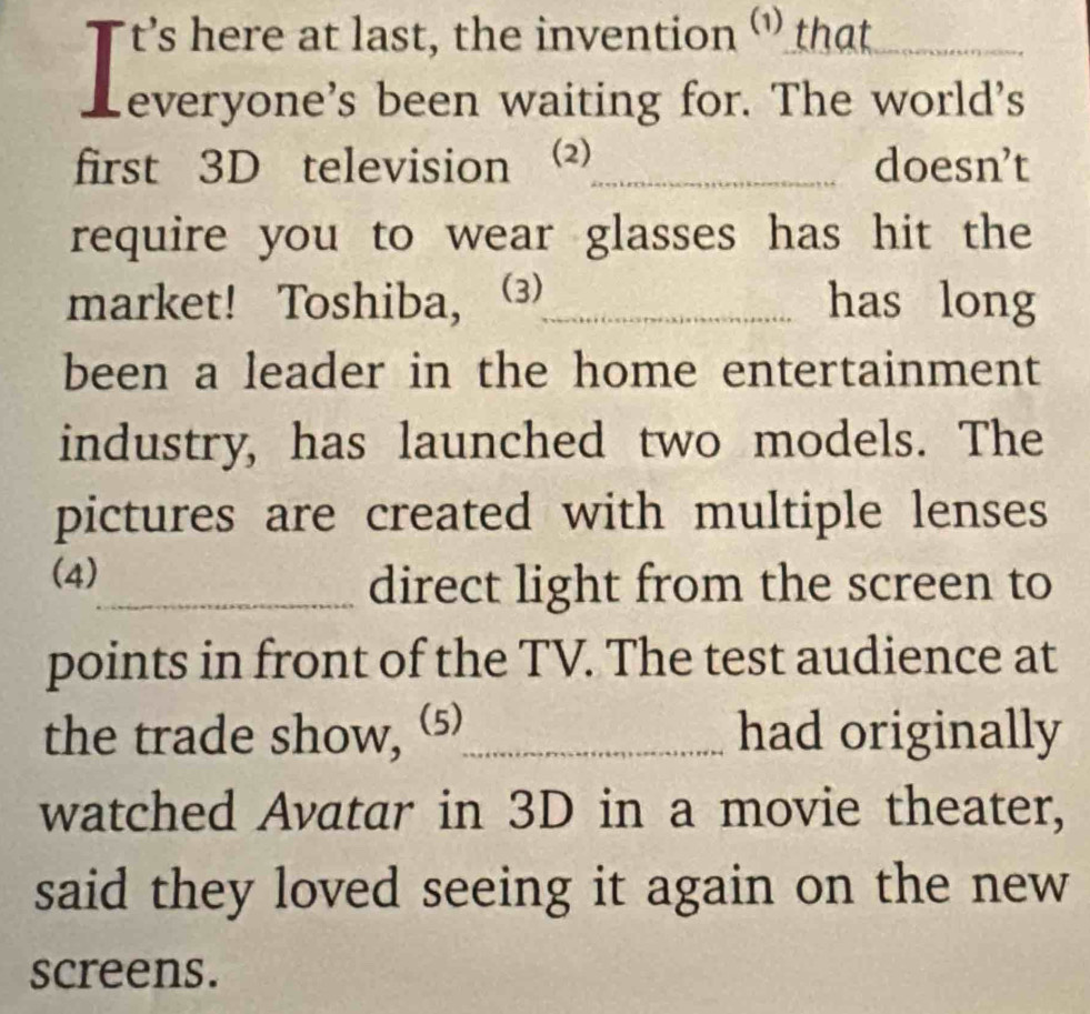 Tt's here at last, the invention ‘' that_ 
everyone's been waiting for. The world's 
first 3D television (2)_ doesn’t 
require you to wear glasses has hit the 
market! Toshiba, (3)_ has long 
been a leader in the home entertainment 
industry, has launched two models. The 
pictures are created with multiple lenses 
(4) 
_direct light from the screen to 
points in front of the TV. The test audience at 
the trade show, (⑸_ had originally 
watched Avatar in 3D in a movie theater, 
said they loved seeing it again on the new 
screens.