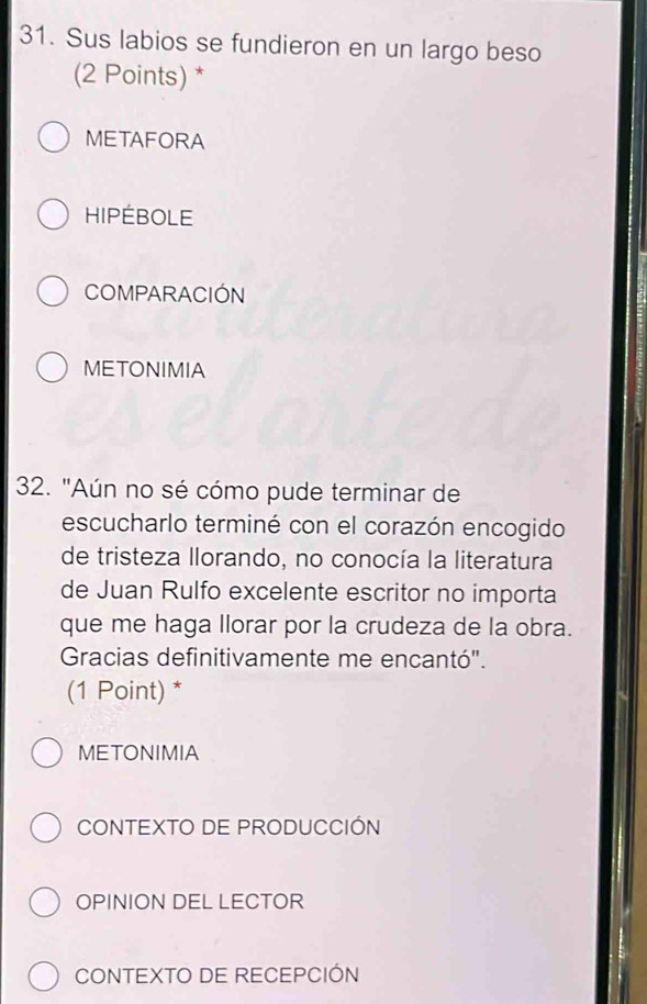 Sus labios se fundieron en un largo beso
(2 Points) *
METAFORA
HIPÉBOLE
COMPARACIÓN
METONIMIA
32. "Aún no sé cómo pude terminar de
escucharlo terminé con el corazón encogido
de tristeza llorando, no conocía la literatura
de Juan Rulfo excelente escritor no importa
que me haga llorar por la crudeza de la obra.
Gracias definitivamente me encantó".
(1 Point) *
METONIMIA
CONTEXTO DE PRODUCCIÓN
OPINION DEL LECTOR
CONTEXTO DE RECEPCIÓN