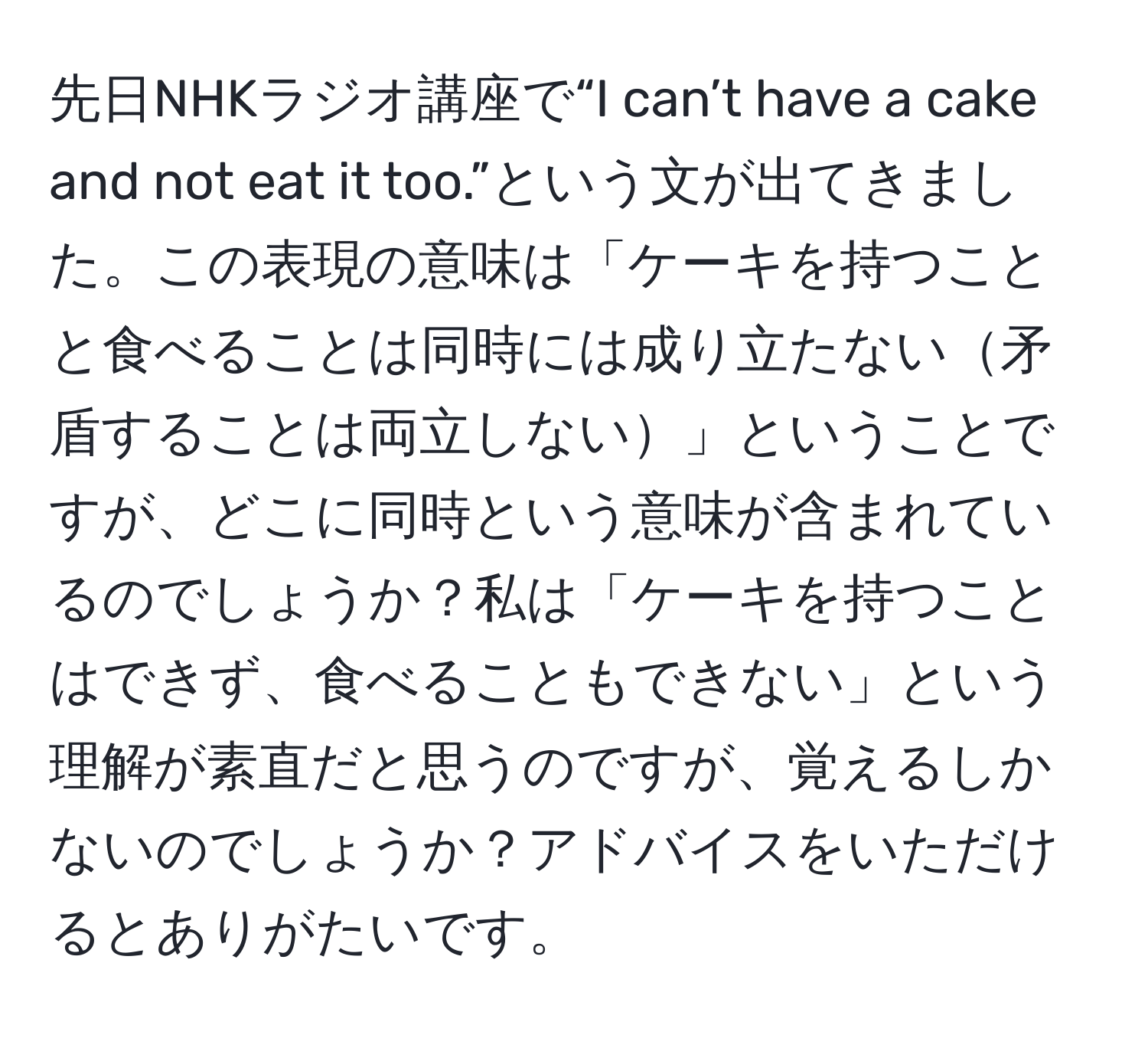 先日NHKラジオ講座で“I can’t have a cake and not eat it too.”という文が出てきました。この表現の意味は「ケーキを持つことと食べることは同時には成り立たない矛盾することは両立しない」ということですが、どこに同時という意味が含まれているのでしょうか？私は「ケーキを持つことはできず、食べることもできない」という理解が素直だと思うのですが、覚えるしかないのでしょうか？アドバイスをいただけるとありがたいです。