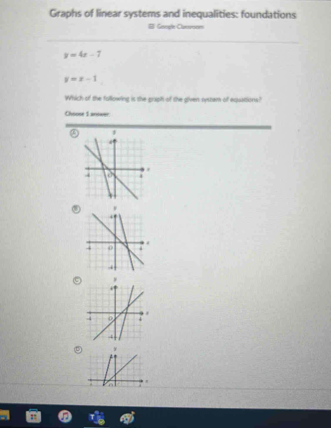 Graphs of linear systems and inequalities: foundations
# Gacale Cacsoom
y=4x-7
y=x-1
Which of the following is the graph of the given system of equations?
Choose 1 anower
ν