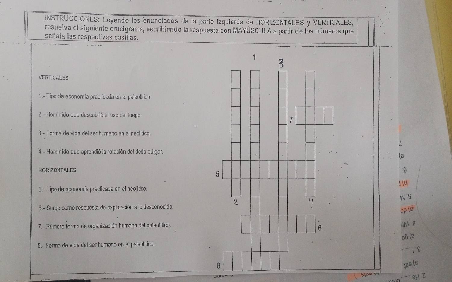 INSTRUCCIONES: Leyendo los enunciados de la parte izquierda de HORIZONTALES y VERTICALES, 
resuelva el siguiente crucigrama, escribiendo la respuesta con MAYÚSCULA a partir de los números que 
señala las respectivas casillas. 
VERTICALES 
1.- Tipo de economía praclicada en el paleolítico 
2.- Homínido que descubrió el uso del fuego. 
3.- Forma de vida del ser humano en el neolítico. 
4.- Hominido que aprendió la rotación del dedo pulgar. 
HORIZONTALES 
5.- Tipo de economía practicada en el neolitico. 
6.- Surge como respuesta de explicación a lo desconocido. 
op 
7.- Primera forma de organización humana del paleolítico. 

8.- Forma de vida del ser humano en el paleolitico.