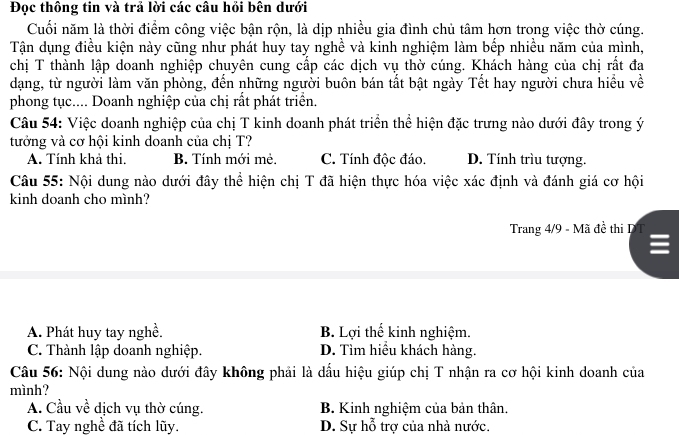 Đọc thông tin và trả lời các câu hỏi bên dưới
Cuối năm là thời điểm công việc bận rộn, là dịp nhiều gia đình chủ tâm hơn trong việc thờ cúng.
Tận dụng điều kiện này cũng như phát huy tay nghề và kinh nghiệm làm bếp nhiều năm của mình,
chị T thành lập doanh nghiệp chuyên cung cấp các dịch vụ thờ cúng. Khách hàng của chị rất đa
dạng, từ người làm văn phòng, đến những người buôn bán tất bật ngày Tết hay người chưa hiều về
phong tục.... Doanh nghiệp của chị rất phát triển.
Câu 54: Việc doanh nghiệp của chị T kinh doanh phát triển thể hiện đặc trưng nào dưới đây trong ý
tưởng và cơ hội kinh doanh của chị T?
A. Tính khả thi. B. Tính mới mẻ. C. Tính độc đáo. D. Tính trìu tượng.
Câu 55: Nội dung nào dưới đây thể hiện chị T đã hiện thực hóa việc xác định và đánh giá cơ hội
kinh doanh cho mình?
Trang 4/9 - Mã đề thi D
A. Phát huy tay nghề. B. Lợi thể kinh nghiệm.
C. Thành lập doanh nghiệp. D. Tìm hiều khách hàng.
Câu 56: Nội dung nào dưới đây không phải là dấu hiệu giúp chị T nhận ra cơ hội kinh doanh của
mình?
A. Cầu về dịch vụ thờ cúng. B. Kinh nghiệm của bản thân.
C. Tay nghề đã tích lũy. D. Sự hỗ trợ của nhà nước.