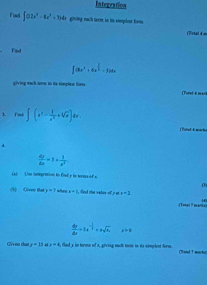 Integration 
Find ∈t (12x^3-8x^3+3)dx giving each term in its simplest form 
(Total 4 m 
、 Find
∈t (8x^3+6x^(frac 1)2-5)dx
giving each term in its simplest form. 
(Totsi 4 mari 
3. Find ∈t (x^2- 1/x^2 +sqrt[3](x))dx. 
(Total 4 marks 
4.
 dy/dx =5+ 1/x^2 . 
(a) Use integration to find y in terms of x. 
(3) 
(b) Given that y=7 when x=I , find the value of y at x=2. 
(4) 
(Total 7 marks)
 dy/dx =5x^(-frac 1)2+xsqrt(x,)x>0
Given that y=35 at x=4 , find y in terms of x, giving each term in its simplest form. 
(Total 7 marks