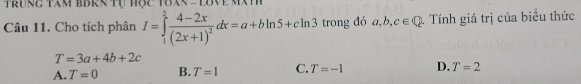 Trung tâm bBrn tự học Toan - lovề mã
Câu 11. Cho tích phân I=∈tlimits _1^(2frac 4-2x)(2x+1)^2dx=a+bln 5+cln 3 trong đó a, b, c∈ Q 1 Tính giá trị của biểu thức
T=3a+4b+2c
A. T=0 B. T=1 C. T=-1
D. T=2