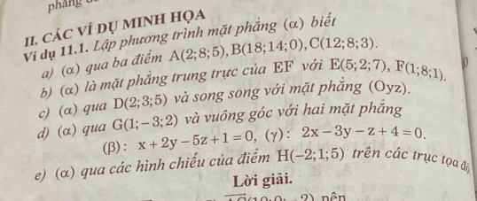 pháng 
I1. CáC VÍ DỤ MINH HọA 
Viị dụ 11.1. Lập phương trình mặt phẳng (α) biết 
a) (α) qua ba điểm A(2;8;5), B(18;14;0), C(12;8;3). 
b) (a) là mặt phẳng trung trực của EF với E(5;2;7), F(1;8;1). D 
c) (α) qua D(2;3;5) và song song với mặt phắng (Oyz). 
và vuông góc với hai mặt phăng 
d) (α)qua G(1;-3;2) x+2y-5z+1=0, (gamma ):2x-3y-z+4=0. 
(β) : 
e) (α) qua các hình chiếu của điểm H(-2;1;5) trên các trục tọa đi 
Lời giải. 
2 nên