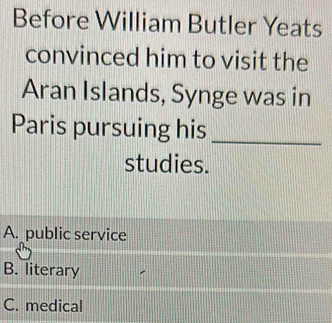 Before William Butler Yeats
convinced him to visit the
Aran Islands, Synge was in
Paris pursuing his_
studies.
A. public service
B. literary
C. medical