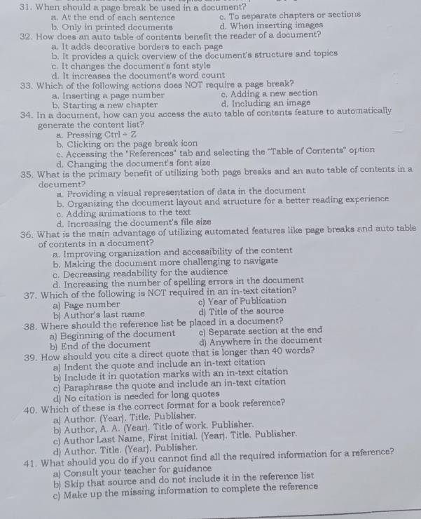 When should a page break be used in a document?
a. At the end of each sentence c. To separate chapters or sections
b. Only in printed documents d. When inserting images
32. How does an auto table of contents benefit the reader of a document?
a. It adds decorative borders to each page
b. It provides a quick overview of the document's structure and topics
c. It changes the document's font style
d. It increases the document's word count
33. Which of the following actions does NOT require a page break?
a. Inserting a page number c. Adding a new section
b. Starting a new chapter d. Including an image
34. In a document, how can you access the auto table of contents feature to automatically
generate the content list?
a. Pressing Ctrl + Z
b. Clicking on the page break icon
c. Accessing the 'References' tab and selecting the ''Table of Contents'' option
d. Changing the document's font size
35. What is the primary benefit of utilizing both page breaks and an auto table of contents in a
document?
a. Providing a visual representation of data in the document
b. Organizing the document layout and structure for a better reading experience
c. Adding animations to the text
d. Increasing the document's file size
36. What is the main advantage of utilizing automated features like page breaks and auto table
of contents in a document?
a. Improving organization and accessibility of the content
b. Making the document more challenging to navigate
c. Decreasing readability for the audience
d. Increasing the number of spelling errors in the document
37. Which of the following is NOT required in an in-text citation?
a) Page number c) Year of Publication
b) Author's last name d) Title of the source
38. Where should the reference list be placed in a document?
a) Beginning of the document c) Separate section at the end
b) End of the document d) Anywhere in the document
39. How should you cite a direct quote that is longer than 40 words?
a) Indent the quote and include an in-text citation
b) Include it in quotation marks with an in-text citation
c) Paraphrase the quote and include an in-text citation
d) No citation is needed for long quotes
40. Which of these is the correct format for a book reference?
a) Author. (Year). Title. Publisher.
b) Author, A. A. (Year). Title of work. Publisher.
c) Author Last Name, First Initial. (Year). Title. Publisher.
d) Author. Title. (Year). Publisher.
41. What should you do if you cannot find all the required information for a reference?
a) Consult your teacher for guidance
b) Skip that source and do not include it in the reference list
c) Make up the missing information to complete the reference
