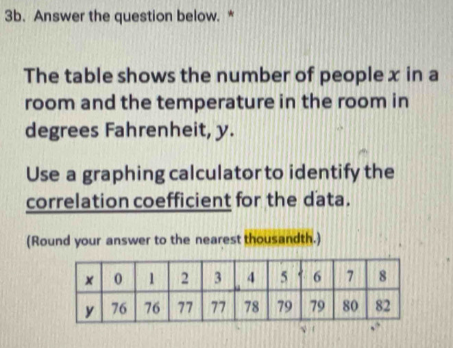 Answer the question below. * 
The table shows the number of people x in a 
room and the temperature in the room in 
degrees Fahrenheit, y. 
Use a graphing calculator to identify the 
correlation coefficient for the data. 
(Round your answer to the nearest thousandth.)