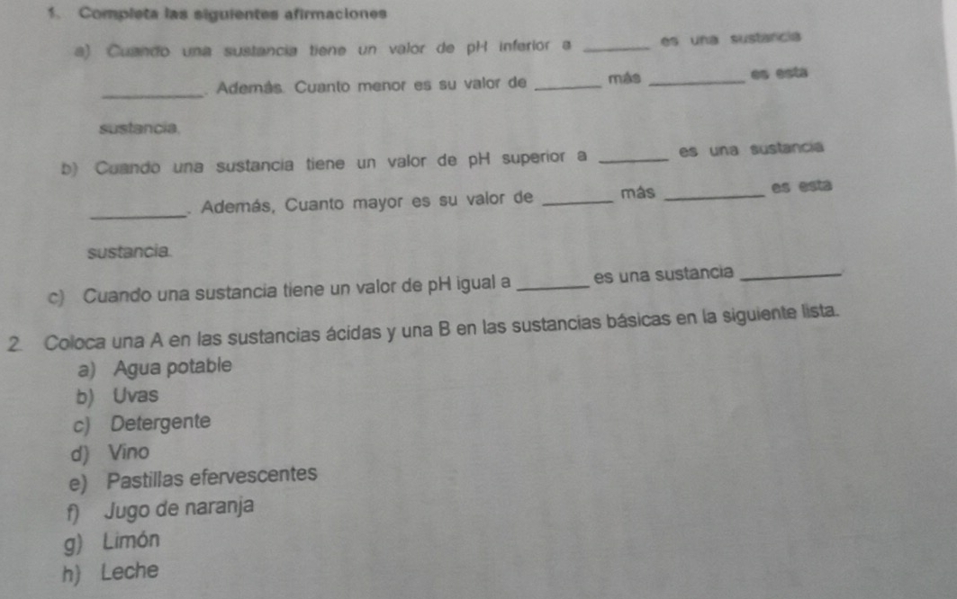 Completa las siguientes afirmaciones 
a) Cuando una sustancia tiene un valor de pH inferior a _es una sustancia 
_ 
. Además. Cuanto menor es su valor de _más _es esta 
sustancia. 
b) Cuando una sustancia tiene un valor de pH superior a _es una sustancia 
_. Además, Cuanto mayor es su valor de _más _es esta 
sustancia. 
c) Cuando una sustancia tiene un valor de pH igual a _es una sustancia_ 
2. Coloca una A en las sustancias ácidas y una B en las sustancias básicas en la siguiente lista. 
a) Agua potable 
b) Uvas 
c) Detergente 
d) Vino 
e) Pastillas efervescentes 
f) Jugo de naranja 
g) Limón 
h) Leche