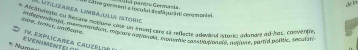 tului pentru Germania. 
de In 
Ue câtre germani a locului desfășurării ceremoniei. 
. UTILIZAREA LIMBAJULUI ISTORIC 
zare, tratat, unificare. Alcátulește cu fiecare noțiune câte un enunț care să reflecte adevărul istoric: adunqre qd-hoc, convenție, 
independenţã, memorandum, mișcare națională, monarhie constituțională, națiune, partid politic, seculari- 
IV. EXPLICAREA CAUZELOR 
EVENIMENTEL∩I 
Numes