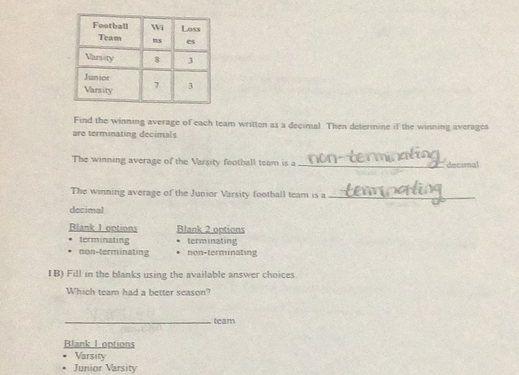 Find the winning average of each team written as a decimal Then determine if the winning averages
are terminating decimals
The winning average of the Varsity football team is a_
deceral
The winning average of the Junior Varsity football team is a_
decimal
Blank I options Blank 2 options
terminating terminating
non-terminating non-terminating
IB) Fill in the blanks using the available answer choices
Which team had a better season?
_leam
Blank I options
Varsity
Junior Varsity