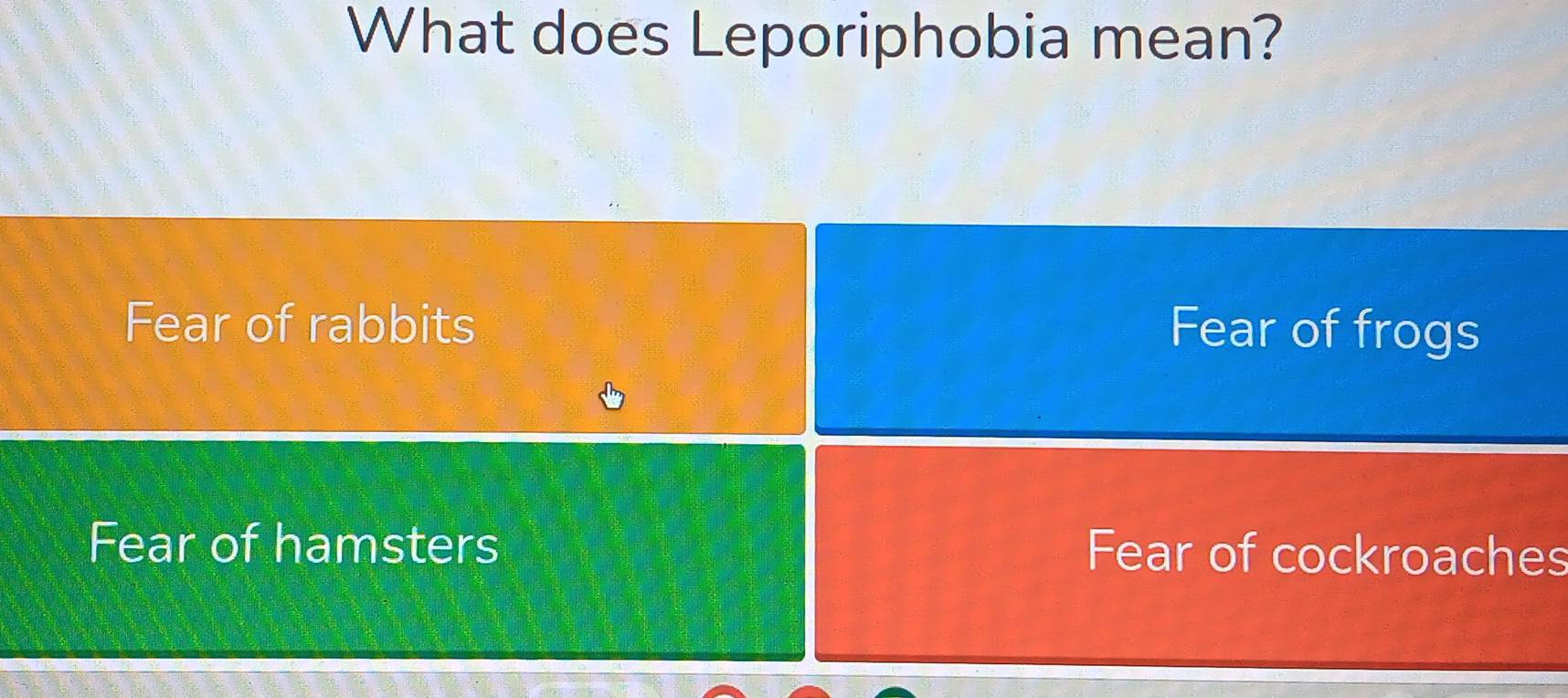 What does Leporiphobia mean?
Fear of rabbits Fear of frogs
Fear of hamsters Fear of cockroaches