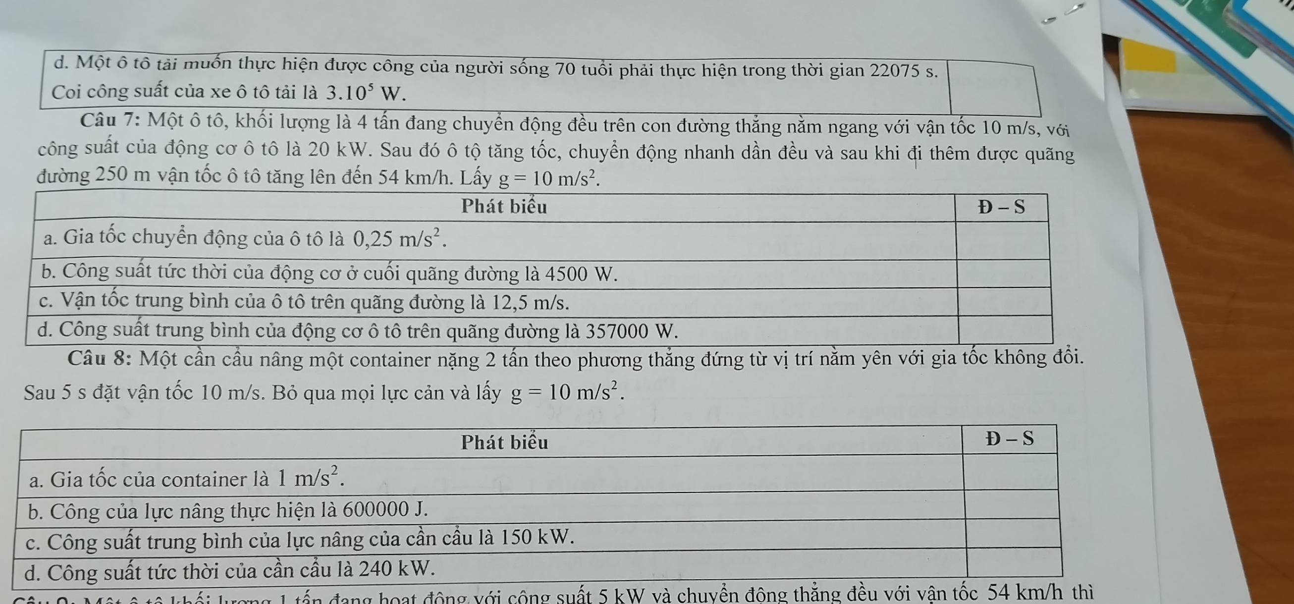 Một ô tô tải muốn thực hiện được công của người sống 70 tuổi phải thực hiện trong thời gian 22075 s.
Coi công suất của xe ô tô tải là 3.10^5W.
Câu 7: Một ô tô, khối lượng là 4 tấn đang chuyển động đều trên con đường thắng nằm ngang với vận tốc 10 m/s, với
công suất của động cơ ô tô là 20 kW. Sau đó ô tộ tăng tốc, chuyển động nhanh dần đều và sau khi đi thêm được quãng
đường 250 m vận tốc ô tô tăng lên đến 54 km/h. Lấy 
Câu 8: Một cần cầu nâng một container nặng 2 tấn theo phương thắng đứng từ vị trí nằm yên với gia tốc không đổi.
Sau 5 s đặt vận tốc 10 m/s. Bỏ qua mọi lực cản và lấy g=10m/s^2.
ng 1 tấn đang hoạt động với côn