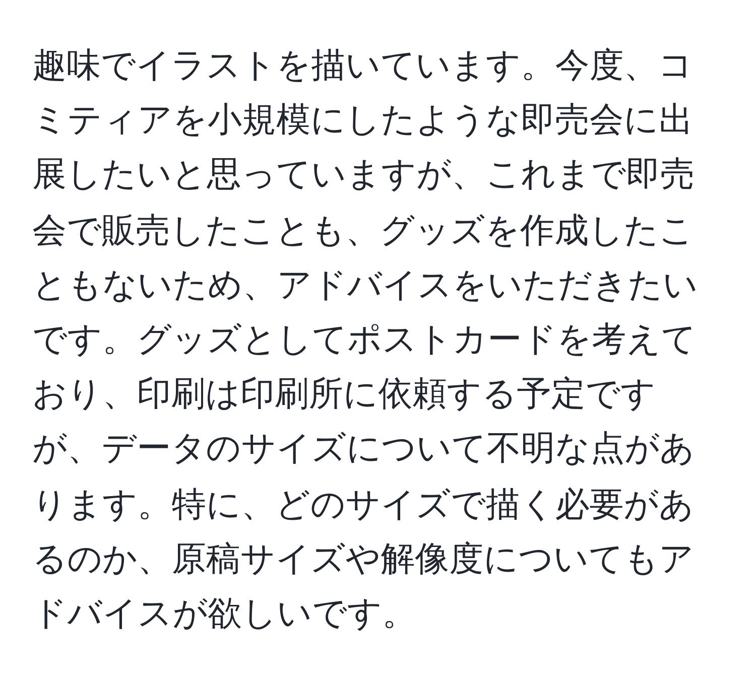 趣味でイラストを描いています。今度、コミティアを小規模にしたような即売会に出展したいと思っていますが、これまで即売会で販売したことも、グッズを作成したこともないため、アドバイスをいただきたいです。グッズとしてポストカードを考えており、印刷は印刷所に依頼する予定ですが、データのサイズについて不明な点があります。特に、どのサイズで描く必要があるのか、原稿サイズや解像度についてもアドバイスが欲しいです。