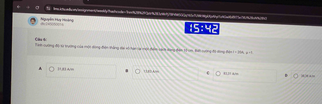 Nguyễn Huy Hoàng
dtc245050016
 5:45 
Câu 6:
Tính cường độ từ trường của một dòng điện thắng dài vô hạn tại một điểm cách dòng điện 10 cm. Biết cường độ dòng điện I=20A, mu =1.
A 31,83 A/m B 13,83 A/m C 83,31 A/m D 38,38 A/m