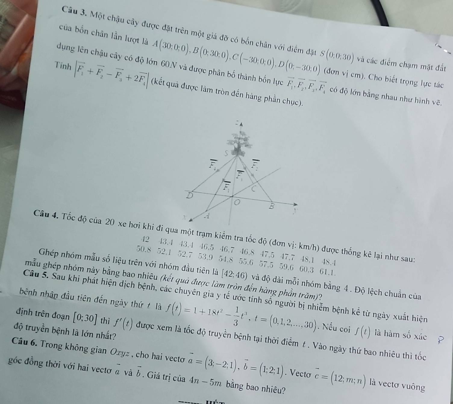 Một chậu cây được đặt trên một giá đỡ có bốn chân với điểm đặt S(0;0;30) và các điểm chạm mặt đất
của bốn chân lần lượt là A(30;0;0),B(0;30;0),C(-30;0;0),D(0;-30;0) (đơn vị cm). Cho biết trọng lực tác
dụng lên chậu cây có độ lớn 60N và được phân bố thành bốn lực vector F_1,vector F_2,vector F_3,vector F_4 có độ lớn bằng nhau như hình vẽ.
Tính |vector F_1+vector F_2-vector F_3+2vector F_4| (kết quả được làm tròn đến hàng phần chục).
Câu 4. Tốc độ của 20 xe hơi khi đi qua một trạm kiểm tra tốc độ (đơn vị: km/h) được thống kê lại như sau:
42 43.4 43.4 46.5 46.7 46.8 47.5 47.7 48.1 48.4
50.8 52.1 52.7 53.9 54.8 55.6 57.5 59.6 60.3 61.1.
Ghép nhóm mẫu số liệu trên với nhóm đầu tiên là [42;46) và độ dài mỗi nhóm bằng 4 . Độ lệch chuẩn của
mẫu ghép nhóm này bằng bao nhiêu (kết quả được làm tròn đến hàng phần trăm)?
Câu 5. Sau khi phát hiện dịch bệnh, các chuyên gia y tế ước tính số người bị nhiễm bệnh kể từ ngày xuất hiện
bênh nhân đầu tiên đến ngày thứ t là f(t)=1+18t^2- 1/3 t^3,t=(0,1,2,...,30). Nếu coi ∈t (t) là hàm số xác
độ truyền bệnh là lớn nhất?
định trên đoạn [0;30] thì f'(t) được xem là tốc độ truyền bệnh tại thời điểm t . Vào ngày thứ bao nhiêu thì tốc
Câu 6. Trong không gian Oxyz , cho hai vectơ vector a=(3;-2;1),vector b=(1;2;1). Vectơ vector c=(12;m;n) là vectơ vuông
góc đồng thời với hai vectơ vector avvector b. Giá trị của 4n-5m bằng bao nhiêu?