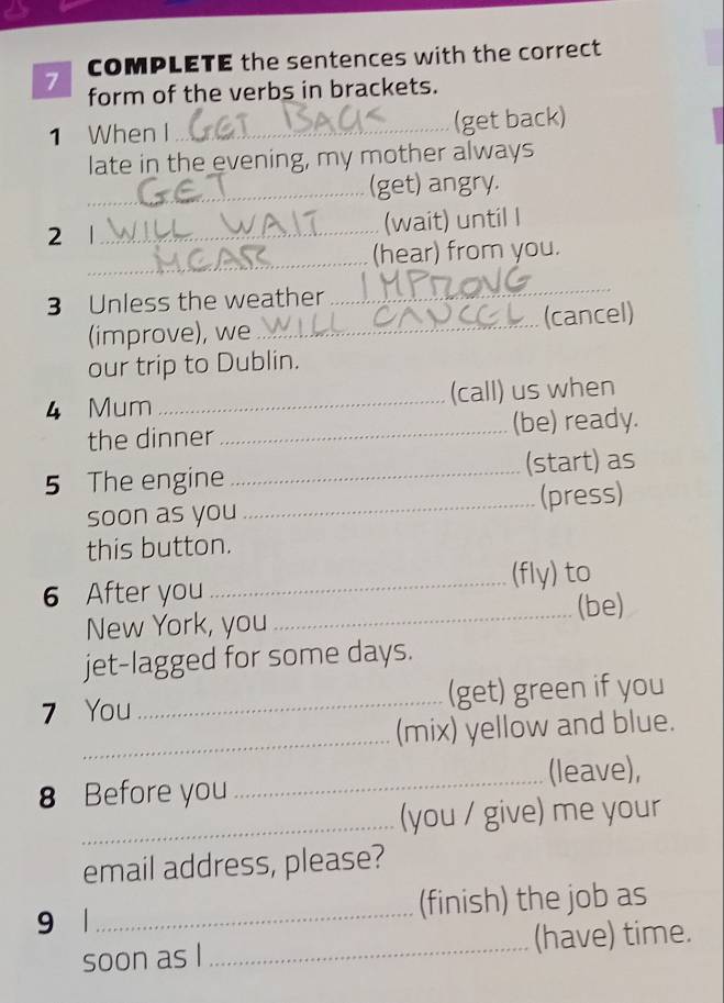 COMPLETE the sentences with the correct 
form of the verbs in brackets. 
1 When I _(get back) 
late in the evening, my mother always 
_(get) angry. 
2 1 _(wait) until I 
_(hear) from you. 
3 Unless the weather 
_ 
(improve), we _(cancel) 
our trip to Dublin. 
4 Mum _(call) us when 
the dinner_ (be) ready. 
5 The engine _(start) as 
soon as you_ (press) 
this button. 
6 After you _(fly) to 
New York, you _(be) 
jet-lagged for some days. 
7 You _(get) green if you 
_ 
(mix) yellow and blue. 
8 Before you _(leave), 
_(you / give) me your 
email address, please? 
9 1_ (finish) the job as 
soon as I _(have) time.