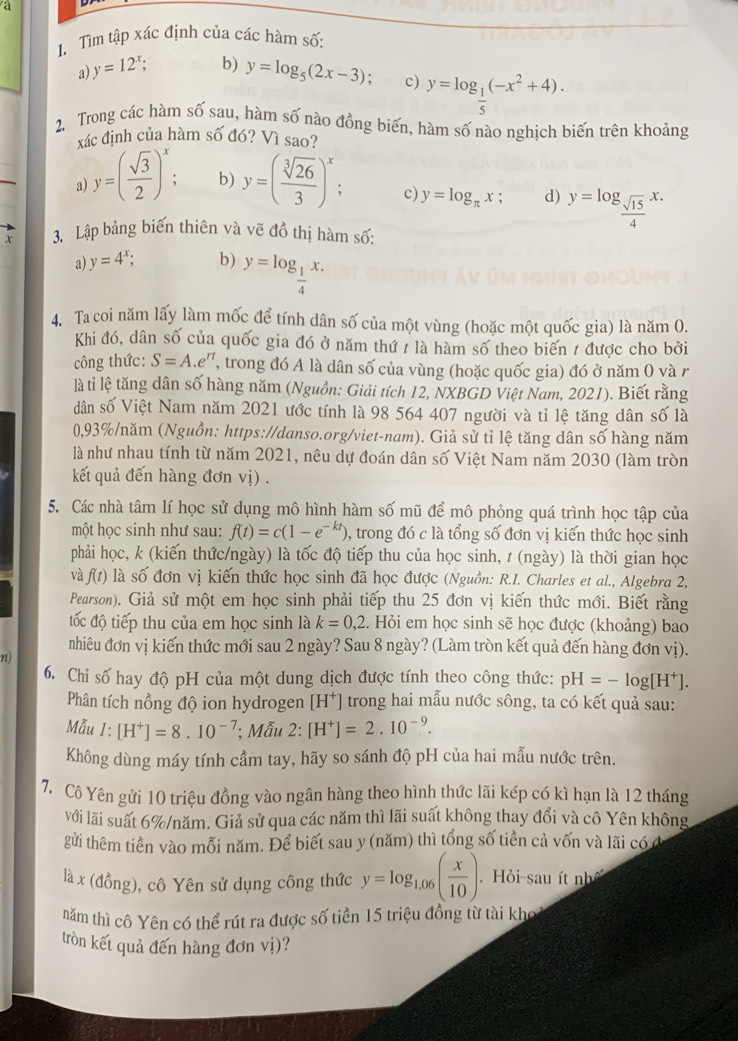 a
1. Tìm tập xác định của các hàm số
a) y=12^x; b) y=log _5(2x-3) c) y=log _ 1/5 (-x^2+4).
2, Trong các hàm số sau, hàm số nào đồng biến, hàm số nào nghịch biến trên khoảng
xác định của hàm số đó? Vì sao?
a y=( sqrt(3)/2 )^x; b) y=( sqrt[3](26)/3 )^x; c) y=log _π x; d) y=log _ sqrt(15)/4 x.
x 3. Lập bảng biến thiên và vẽ đồ thị hàm số:
a) y=4^x; b) y=log _ 1/4 x.
4. Ta coi năm lấy làm mốc để tính dân số của một vùng (hoặc một quốc gia) là năm 0.
Khi đó, dân số của quốc gia đó ở năm thứ / là hàm số theo biến 1 được cho bởi
công thức: S=A.e^n , trong đó A là dân số của vùng (hoặc quốc gia) đó ở năm 0 và r
là tỉ lệ tăng dân số hàng năm (Nguồn: Giải tích 12, NXBGD Việt Nam, 2021). Biết rằng
dân số Việt Nam năm 2021 ước tính là 98 564 407 người và tỉ lệ tăng dân số là
0,93%/năm (Nguồn: https://danso.org/viet-nam). Giả sử tỉ lệ tăng dân số hàng năm
là như nhau tính từ năm 2021, nêu dự đoán dân số Việt Nam năm 2030 (làm tròn
kết quả đến hàng đơn vị) .
5. Các nhà tâm lí học sử dụng mô hình hàm số mũ để mô phỏng quá trình học tập của
một học sinh như sau: f(t)=c(1-e^(-kt)) , trong đó c là tổng số đơn vị kiến thức học sinh
phải học, k (kiến thức/ngày) là tốc độ tiếp thu của học sinh, t (ngày) là thời gian học
và f(t) là số đơn vị kiến thức học sinh đã học được (Nguồn: R.I. Charles et al., Algebra 2,
Pearson). Giả sử một em học sinh phải tiếp thu 25 đơn vị kiến thức mới. Biết rằng
tốc độ tiếp thu của em học sinh là k=0,2. Hỏi em học sinh sẽ học được (khoảng) bao
nhiêu đơn vị kiến thức mới sau 2 ngày? Sau 8 ngày? (Làm tròn kết quả đến hàng đơn vị).
6. Chỉ số hay độ pH của một dung dịch được tính theo công thức: pH=-log [H^+].
Phân tích nồng độ ion hydrogen [H^+] trong hai mẫu nước sông, ta có kết quả sau:
Mẫu 1: [H^+]=8.10^(-7); Mẫu 2: [H^+]=2.10^(-9).
Không dùng máy tính cầm tay, hãy so sánh độ pH của hai mẫu nước trên.
7. Cô Yên gửi 10 triệu đồng vào ngân hàng theo hình thức lãi kép có kì hạn là 12 tháng
với lãi suất 6%/năm. Giả sử qua các năm thì lãi suất không thay đổi và cô Yên không
gửi thêm tiền vào mỗi năm. Để biết sau y (năm) thì tổng số tiền cả vốn và lãi có ở
là x (đồng), cô Yên sử dụng công thức y=log _1.06( x/10 ).  Hỏi-sau ít nhệ
năm thì cô Yên có thể rút ra được số tiền 15 triệu đồng từ tài khoa
tròn kết quả đến hàng đơn vị)?