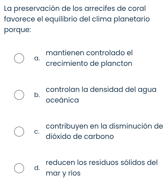 La preservación de los arrecifes de coral
favorece el equilibrio del clima planetario
porque:
mantienen controlado el
a.
crecimiento de plancton
controlan la densidad del agua
b.
oceánica
contribuyen en la disminución de
C.
dióxido de carbono
reducen los residuos sólidos del
d.
mar y ríos