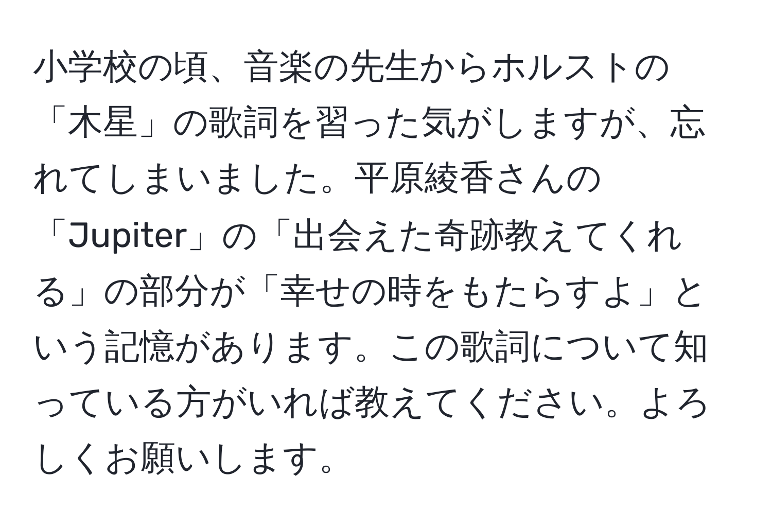 小学校の頃、音楽の先生からホルストの「木星」の歌詞を習った気がしますが、忘れてしまいました。平原綾香さんの「Jupiter」の「出会えた奇跡教えてくれる」の部分が「幸せの時をもたらすよ」という記憶があります。この歌詞について知っている方がいれば教えてください。よろしくお願いします。