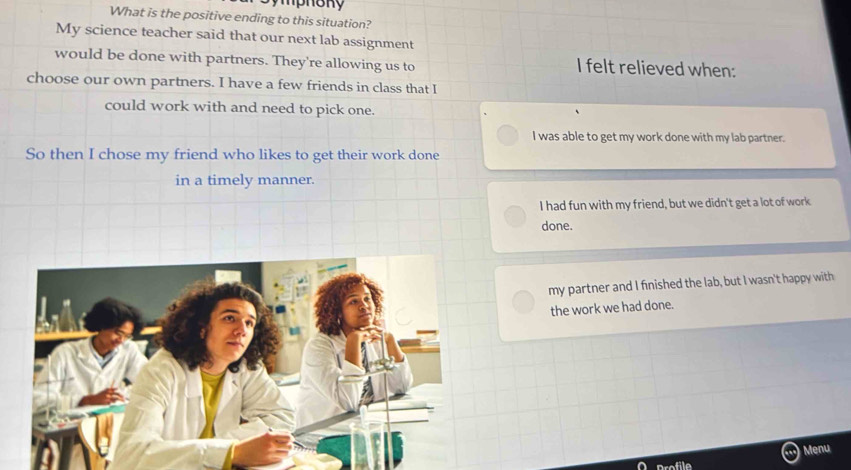 What is the positive ending to this situation?
My science teacher said that our next lab assignment
would be done with partners. They're allowing us to I felt relieved when:
choose our own partners. I have a few friends in class that I
could work with and need to pick one.
I was able to get my work done with my lab partner.
So then I chose my friend who likes to get their work done
in a timely manner.
I had fun with my friend, but we didn't get a lot of work
done.
my partner and I finished the lab, but I wasn't happy with
the work we had done.
Menu
O profile