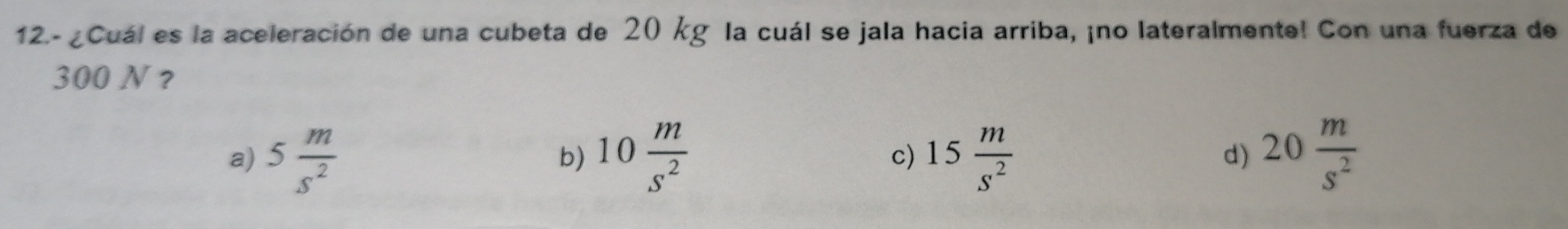 12.-¿Cuál es la aceleración de una cubeta de 20 kg la cuál se jala hacia arriba, ¡no lateralmente! Con una fuerza de
300 N?
a) 5 m/s^2  10 m/s^2  c) 15 m/s^2  d) 20 m/s^2 
b)