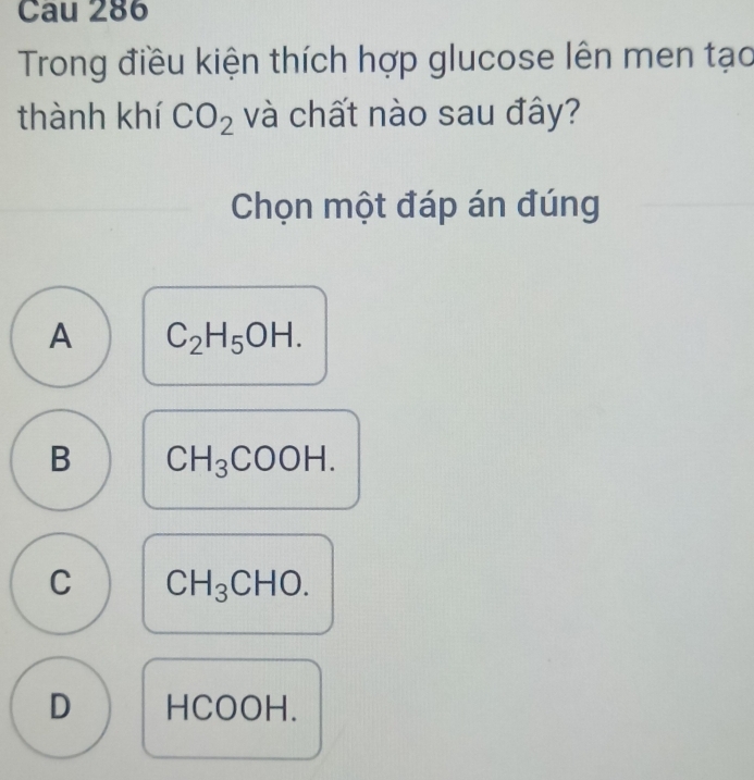 Cau 286
Trong điều kiện thích hợp glucose lên men tạo
thành khí CO_2 và chất nào sau đây?
Chọn một đáp án đúng
A C_2H_5OH.
B CH_3COOH.
C CH_3CHO.
D H (,0)( H