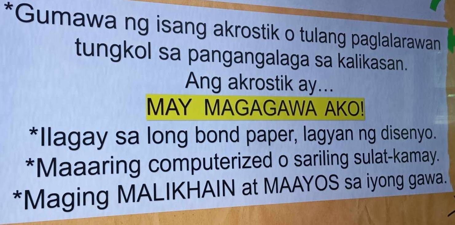 Gumawa ng isang akrostik o tulang paglalarawan 
tungkol sa pangangalaga sa kalikasan. 
Ang akrostik ay... 
MAY MAGAGAWA AKO! 
*Ilagay sa long bond paper, lagyan ng disenyo. 
*Maaaring computerized o sariling sulat-kamay. 
*Maging MALIKHAIN at MAAYOS sa iyong gawa.