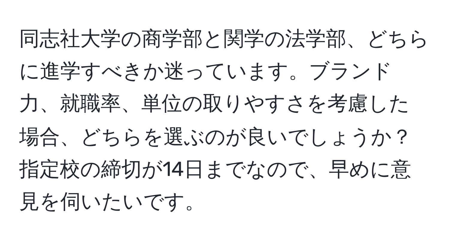 同志社大学の商学部と関学の法学部、どちらに進学すべきか迷っています。ブランド力、就職率、単位の取りやすさを考慮した場合、どちらを選ぶのが良いでしょうか？指定校の締切が14日までなので、早めに意見を伺いたいです。