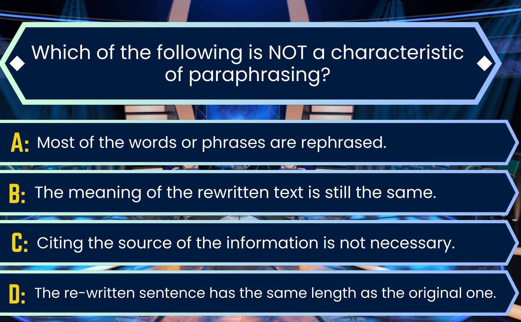 Which of the following is NOT a characteristic
of paraphrasing?
A: Most of the words or phrases are rephrased.
B: The meaning of the rewritten text is still the same.
C: Citing the source of the information is not necessary.
₹: The re-written sentence has the same length as the original one.