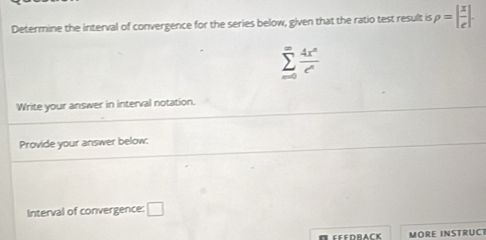 Determine the interval of convergence for the series below, given that the ratio test result is rho =| x/e |.
sumlimits _(m0)^(∈fty) 4x^n/e^n 
Write your answer in interval notation. 
Provide your answer below: 
Interval of convergence: □ 
EEEDRACK MORE INSTRUCT