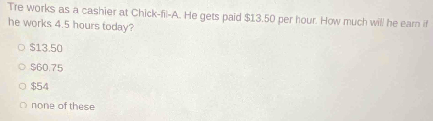 Tre works as a cashier at Chick-fil-A. He gets paid $13.50 per hour. How much will he earn if
he works 4.5 hours today?
$13.50
$60.75
$54
none of these