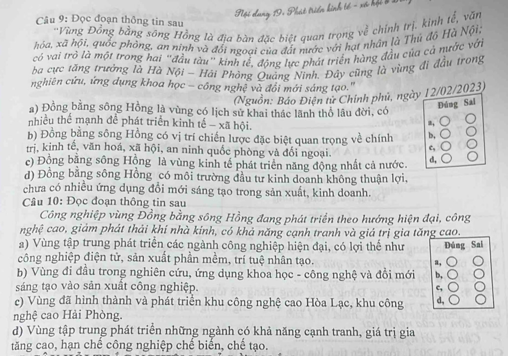 Nội dung 19: Phát triển kinh tế - xã hội ở 1
Câu 9: Đọc đoạn thông tin sau
'Vùng Đồng bằng sông Hồng là địa bàn đặc biệt quan trọng về chính trị. kinh tế, văn
hóa, xã hội, quốc phòng, an ninh và đối ngoại của đất nước với hạt nhân là Thủ đô Hà Nội;
có vai trò là một trong hai “đầu tàu" kinh tể, động lực phát triển hàng đầu của cả nước với
ba cực tăng trưởng là Hà Nội - Hải Phòng Quảng Ninh. Đây cũng là vùng đi đầu trong
nghiên cứu, ứng dụng khoa học - công nghệ và đồi mới sáng tạo."
(Nguồn: Báo Điện tử Chính phủ, ngày 12/02/2023)
a) Đồng bằng sông Hồng là vùng có lịch sử khai thác lãnh thổ lâu đời, có
Đúng Sal
nhiều thế mạnh đề phát triển kinh tế - xã hội.
a,
b) Đồng bằng sông Hồng có vị trí chiến lược đặc biệt quan trọng về chính b,
tri, kinh tế, văn hoá, xã hội, an ninh quốc phòng và đối ngoại.
c,
c) Đồng bằng sông Hồng là vùng kinh tế phát triển năng động nhất cả nước. d,
d) Đồng bằng sông Hồng có môi trường đầu tư kinh doanh không thuận lợi,
chưa có nhiều ứng dụng đồi mới sáng tạo trong sản xuất, kinh doanh.
Câu 10: Đọc đoạn thông tin sau
Công nghiệp vùng Đồng bằng sông Hồng đang phát triển theo hướng hiện đại, công
nghệ cao, giảm phát thải khí nhà kính, có khả năng cạnh tranh và giá trị gia tăng cao.
a) Vùng tập trung phát triển các ngành công nghiệp hiện đại, có lợi thế như Đúng Sai
công nghiệp điện tử, sản xuất phần mềm, trí tuệ nhân tạo. a,
b) Vùng đi đầu trong nghiên cứu, ứng dụng khoa học - công nghệ và đồi mới b,
sáng tạo vào sản xuất công nghiệp. c,
c) Vùng đã hình thành và phát triển khu công nghệ cao Hòa Lạc, khu công d,
nghệ cao Hải Phòng.
d) Vùng tập trung phát triển những ngành có khả năng cạnh tranh, giá trị gia
tăng cao, hạn chế công nghiệp chế biến, chế tạo.