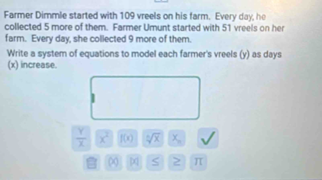 Farmer Dimmle started with 109 vreels on his farm. Every day, he 
collected 5 more of them. Farmer Umunt started with 51 vreels on her 
farm. Every day, she collected 9 more of them. 
Write a system of equations to model each farmer's vreels (y) as days
(x) increase.
 Y/X  x^2 f(x) sqrt[n](x) X_n
a ∞ S π