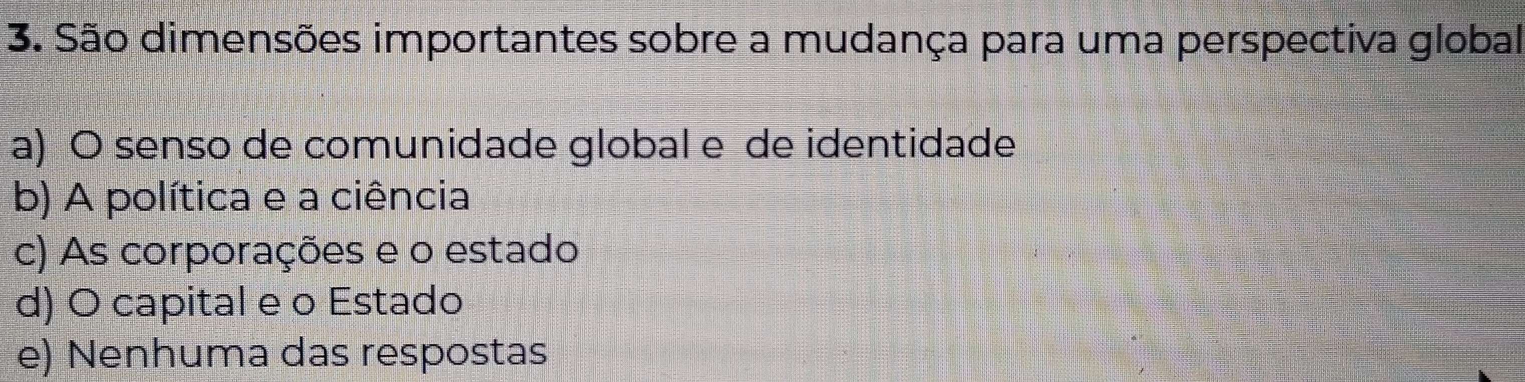 São dimensões importantes sobre a mudança para uma perspectiva global
a) O senso de comunidade global e de identidade
b) A política e a ciência
c) As corporações e o estado
d) O capital e o Estado
e) Nenhuma das respostas