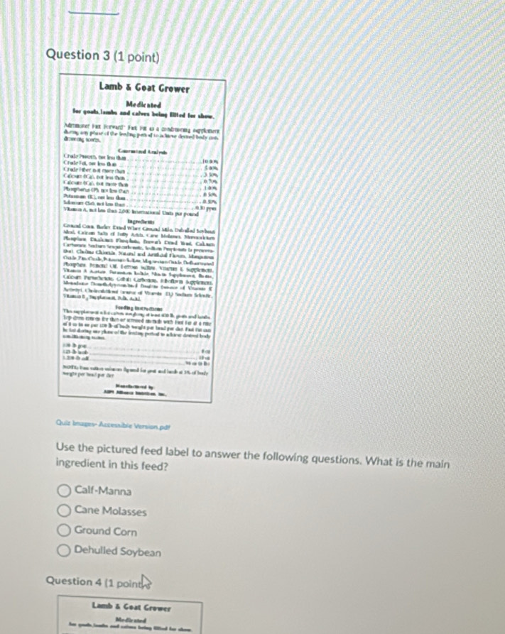 Lamb & Goat Grower
Medicated
Sor gouts,iambs and calves being lifted for show.
msner Fas Forward" Fast Fm 4s a condmrng eupploment
dmenng sors . during any plase of the feeling per of to achiese desined body uot
Conrmi ndAral yul 109%
Craße Fo, oe les the Chade Protth, not les thas
5 aom
Cécu (á tạ l te Chade Fäber not mare than
038 10%
Plosphenus CPB not less that lcur (C é, but moe tan 050%
Potasnan (K), ces ien than Skan Có mi lo thac 0.30 ppw D 
Vikumin A, not hss thas 2,000 Inernational Uhs por poknd
in gredeMs
Gennd Cork. Burler Dased Wharr Cannd Mko, Delvalled Sewbess
Mcal, Catron Sats of Toty Artuta, Care Molemes, Movacai tm
Mamplon Dhaimes Pinqlona Poewas Drnd Vnd Cakmen
Carherara Necburs Sscs cocnato, Soltms Pepnata la prccna
tri Chuồng Chiartán Stond and Artzel Noun, Mangatou
File F i Ce Ratro Sete, Mg ae n Oat le Delar nel
Phorphans, Penotal UM. Ferrous sulle. Wiartas E Sugplemet.
Varis A Artu Paratn Aalkio Nacin Supplaaa Bad
Cacum Perteccado Calut Carbonda, tnofora Supplcnces
Memntetn Domet Aon al Dauline (mnce of Vnarnas E
Ateyi, Chrânastical tararor of Vamte 13 Sochum Scnstc.
Viancia D g Dmy planona Dulk, Ackl
Foda g i   ra
Thn sappleanst a hus caten an gony af iat 100 te givats and larate
Tp strmn erta en ühr tuh or stmoed smach wich Hast Fer et a ma
ef 6 uo io ee par 170 Br o bach weught par head por das. Fast fat can
he in dortng wny plase of the fenton ported to achiow dirstoed body
)> 3 g06   b a_
      
heghé por hed por day MT Es trose catios unincen fuaed for geat and bae at 1% of borly
Manclacthred by
Quiz Images- Accessible Version pd!
Use the pictured feed label to answer the following questions. What is the main
ingredient in this feed?
Calf-Manna
Cane Molasses
Ground Corn
Dehulled Soybean
Question 4 (1 point 
Lamb & Goat Grower
Medir ated