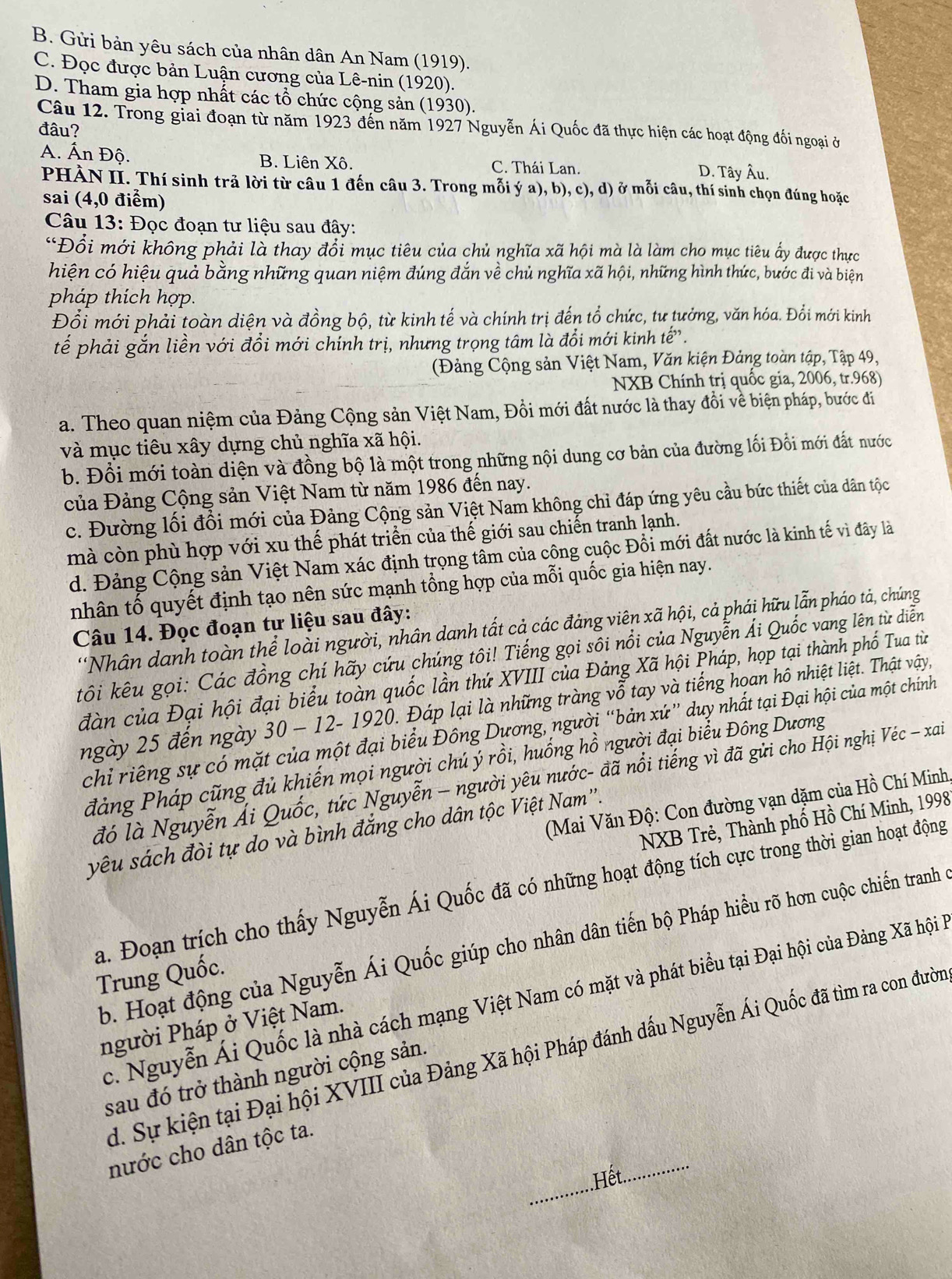 B. Gửi bản yêu sách của nhân dân An Nam (1919).
C. Đọc được bản Luận cương của Lê-nin (1920).
D. Tham gia hợp nhất các tổ chức cộng sản (1930).
Câu 12. Trong giai đoạn từ năm 1923 đến năm 1927 Nguyễn Ái Quốc đã thực hiện các hoạt động đối ngoại ở
đâu?
A. Ấn Độ. B. Liên Xô. C. Thái Lan. D. Tây Âu.
PHÀN II. Thí sinh trả lời từ câu 1 đến câu 3. Trong mỗi ý a), b), c), d) ở mỗi câu, thí sinh chọn đúng hoặc
sai (4,0 điểm)
Câu 13: Đọc đoạn tư liệu sau đây:
“Đổi mới không phải là thay đổi mục tiêu của chủ nghĩa xã hội mà là làm cho mục tiêu ấy được thực
hiện có hiệu quả bằng những quan niệm đúng đắn về chủ nghĩa xã hội, những hình thức, bước đi và biện
pháp thích hợp.
Đổi mới phải toàn diện và đồng bộ, từ kinh tế và chính trị đến tổ chức, tư tưởng, văn hóa. Đổi mới kinh
tếể phải gắn liền với đổi mới chính trị, nhưng trọng tâm là đổi mới kinh tế.
(Đảng Cộng sản Việt Nam, Văn kiện Đảng toàn tập, Tập 49,
NXB Chính trị quốc gia, 2006, tr.968)
a. Theo quan niệm của Đảng Cộng sản Việt Nam, Đồi mới đất nước là thay đồi về biện pháp, bước đi
và mục tiêu xây dựng chủ nghĩa xã hội.
b. Đồi mới toàn diện và đồng bộ là một trong những nội dung cơ bản của đường lối Đồi mới đất nước
của Đảng Cộng sản Việt Nam từ năm 1986 đến nay.
c. Đường lối đổi mới của Đảng Cộng sản Việt Nam không chỉ đáp ứng yêu cầu bức thiết của dân tộc
mà còn phù hợp với xu thế phát triển của thế giới sau chiến tranh lạnh.
d. Đảng Cộng sản Việt Nam xác định trọng tâm của công cuộc Đồi mới đất nước là kinh tế vì đây là
nhân tố quyết định tạo nên sức mạnh tổng hợp của mỗi quốc gia hiện nay.
Câu 14. Đọc đoạn tư liệu sau đây:
'Nhân danh toàn thể loài người, nhân danh tất cả các đảng viên xã hội, cả phái hữu lẫn pháo tả, chúng
tôi kêu gọi: Các đồng chí hãy cứu chúng tôi! Tiếng gọi sôi nổi của Nguyễn Ái Quốc vang lên từ diễn
đàn của Đại hội đại biểu toàn quốc lần thứ XVIII của Đảng Xã hội Pháp, họp tại thành phố Tua từ
ngày 25 đến ngày 30 - 12- 1920. Đáp lại là những tràng vỗ tay và tiếng hoan hô nhiệt liệt. Thật vậy,
chỉ riêng sự có mặt của một đại biểu Đông Dương, người “bản xứ” duy nhất tại Đại hội của một chính
đảng Pháp cũng đủ khiến mọi người chú ý rồi, huống hồ người đại biểu Đông Dương
đó là Nguyễn Ái Quốc, tức Nguyễn - người yêu nước- đã nổi tiếng vì đã gửi cho Hội nghị Véc - xai
(Mai Văn Độ: Con đường vạn dặm của Hồ Chí Minh,
NXB Trẻ, Thành phố Hồ Chí Minh, 1998
yêu sách đòi tự do và bình đắng cho dân tộc Việt Nam''.
a. Đoạn trích cho thấy Nguyễn Ái Quốc đã có những hoạt động tích cực trong thời gian hoạt động
b. Hoạt động của Nguyễn Ái Quốc giúp cho nhân dân tiến bộ Pháp hiểu rõ hơn cuộc chiến tranh ở
Trung Quốc.
c. Nguyễn Ái Quốc là nhà cách mạng Việt Nam có mặt và phát biểu tại Đại hội của Đảng Xã hội l
người Pháp ở Việt Nam.
d. Sự kiện tại Đại hội XVIII của Đảng Xã hội Pháp đánh dấu Nguyễn Ái Quốc đã tìm ra con đườn
sau đó trở thành người cộng sản.
_
_
nước cho dân tộc ta.