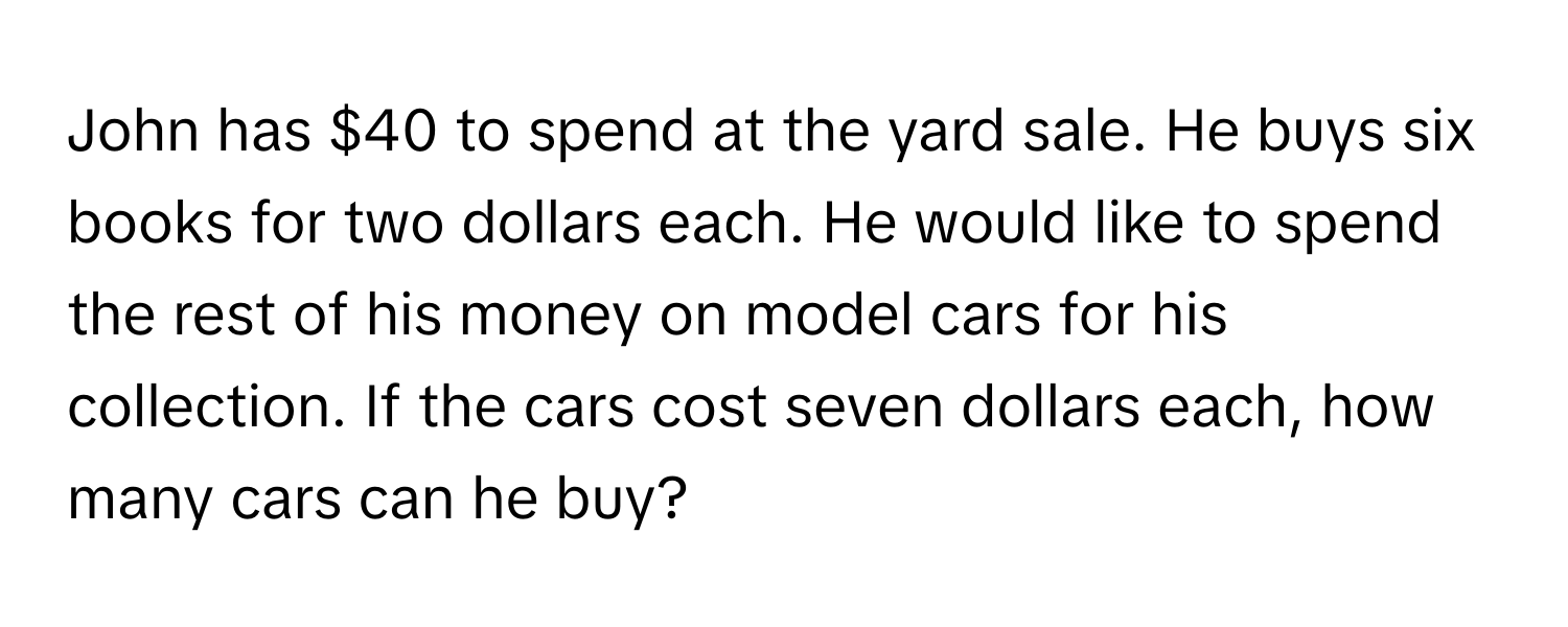 John has $40 to spend at the yard sale. He buys six books for two dollars each. He would like to spend the rest of his money on model cars for his collection. If the cars cost seven dollars each, how many cars can he buy?