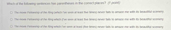 Which of the following sentences has parentheses in the correct places? (1 point)
The movie Fellowship of the Ring (which I've seen at least five times) never fails to amaze me with its beautiful scenery.
The movie Fellowship of the Ring which (I've seen at least five times) never fails to amaze me with its beautiful scenery.
The movie Fellowship of the Ring which I've seen at least (five times) never fails to amaze me with its beautiful scenery.