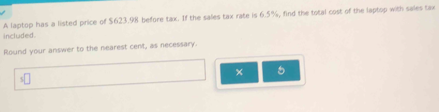 A laptop has a listed price of $623.98 before tax. If the sales tax rate is 6.5%, find the total cost of the laptop with sales tax 
included. 
Round your answer to the nearest cent, as necessary. 
x