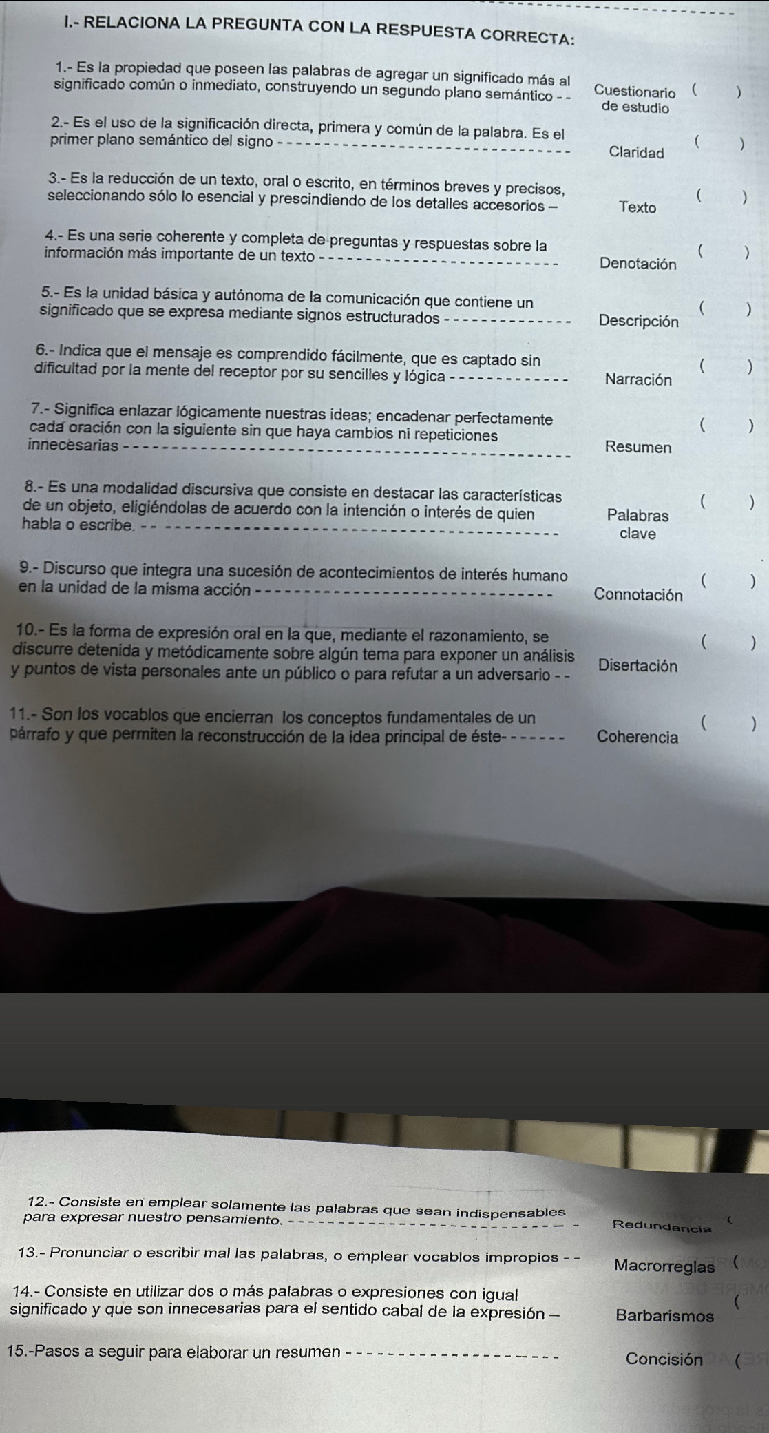 RELACIONA LA PREGUNTA CON LA RESPUESTA CORRECTA:
1.- Es la propiedad que poseen las palabras de agregar un significado más al
significado común o inmediato, construyendo un segundo plano semántico - Cuestionario  )
de estudio
2.- Es el uso de la significación directa, primera y común de la palabra. Es el
primer plano semántico del signo_ Claridad 
(
3.- Es la reducción de un texto, oral o escrito, en términos breves y precisos,
seleccionando sólo lo esencial y prescindiendo de los detalles accesorios - Texto ( )
4.- Es una serie coherente y completa de preguntas y respuestas sobre la ( )
información más importante de un texto_
Denotación
5.- Es la unidad básica y autónoma de la comunicación que contiene un ( )
significado que se expresa mediante signos estructurados_ Descripción
6.- Indica que el mensaje es comprendido fácilmente, que es captado sin
( )
dificultad por la mente del receptor por su sencilles y lógica_ Narración
7.- Significa enlazar lógicamente nuestras ideas; encadenar perfectamente
cada oración con la siguiente sin que haya cambios ni repeticiones
( ( )
innecesarias -_ Resumen
8.- Es una modalidad discursiva que consiste en destacar las características )

de un objeto, eligiéndolas de acuerdo con la intención o interés de quien Palabras
habla o escribe._
clave
9.- Discurso que integra una sucesión de acontecimientos de interés humano
en la unidad de la misma acción_
( )
Connotación
10.- Es la forma de expresión oral en la que, mediante el razonamiento, se
(
discurre detenida y metódicamente sobre algún tema para exponer un análisis ₹ )
y puntos de vista personales ante un público o para refutar a un adversario - - Disertación
11.- Son los vocablos que encierran los conceptos fundamentales de un
( )
párrafo y que permiten la reconstrucción de la idea principal de éste- - - - - - - Coherencia
12.- Consiste en emplear solamente las palabras que sean indispensables Redundancia
para expresar nuestro pensamiento. _
13.- Pronunciar o escribir mal las palabras, o emplear vocablos impropios Macrorreglas 8(
14.- Consiste en utilizar dos o más palabras o expresiones con igual
(
significado y que son innecesarias para el sentido cabal de la expresión - Barbarismos
15.-Pasos a seguir para elaborar un resumen _Concisión (