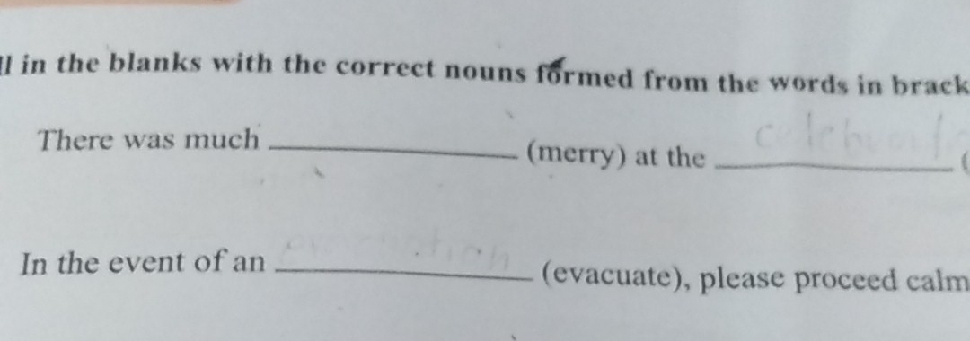 Ill in the blanks with the correct nouns formed from the words in brack 
There was much _(merry) at the_ 
In the event of an _(evacuate), please proceed calm