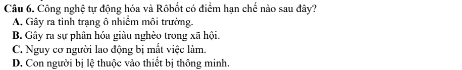 Công nghệ tự động hóa và Rôbốt có điểm hạn chế nào sau đây?
A. Gây ra tình trạng ô nhiềm môi trường.
B. Gây ra sự phân hóa giàu nghèo trong xã hội.
C. Nguy cơ người lao động bị mất việc làm.
D. Con người bị lệ thuộc vào thiết bị thông minh.