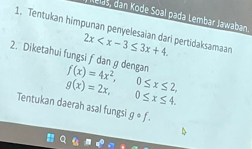 Relas, dan Kode Soal pada Lembar Jawaban. 
1. Tentukan himpunan penyelesaian dari pertidaksamaan
2x . 
2. Diketahui fungsi f dan g dengan
f(x)=4x^2,
g(x)=2x, 0≤ x≤ 2,
0≤ x≤ 4. 
Tentukan daerah asal fungsi gcirc f.