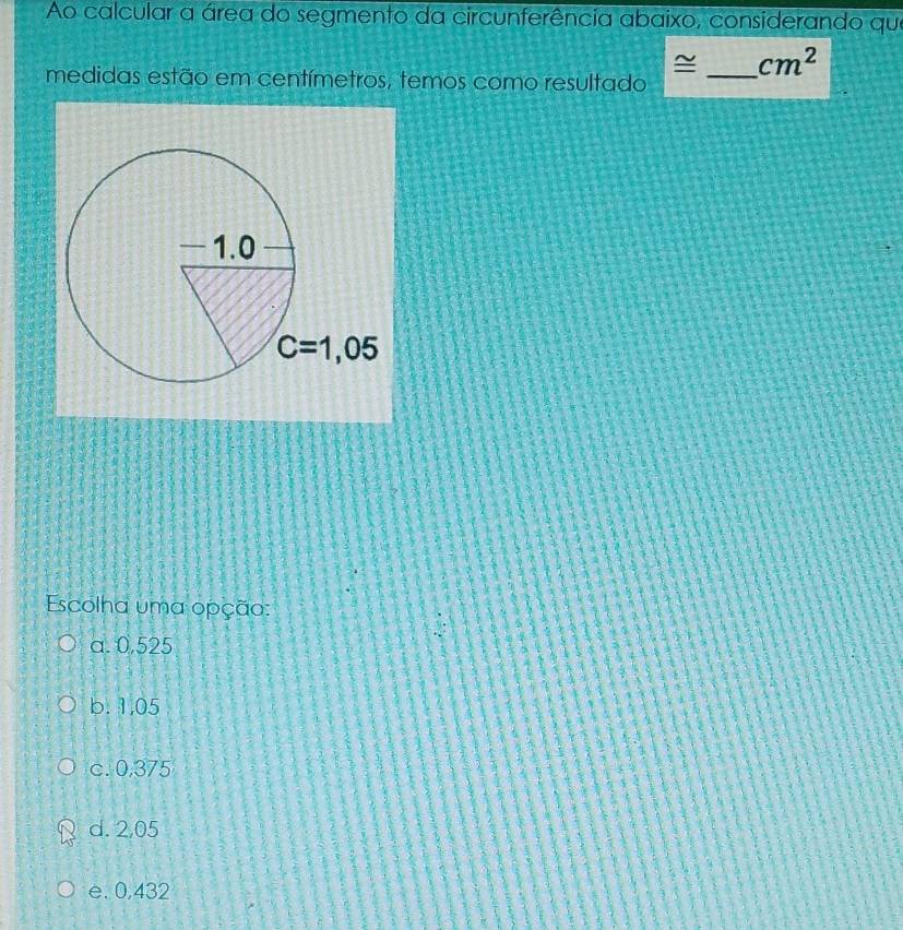 Ao calcular a área do segmento da circunferência abaixo, considerando que
~ _ cm^2
medidas estão em centímetros, temos como resultado
Escolha uma opção:
a. 0,525
b. 1,05
c. 0,375
d. 2,05
e. 0,432