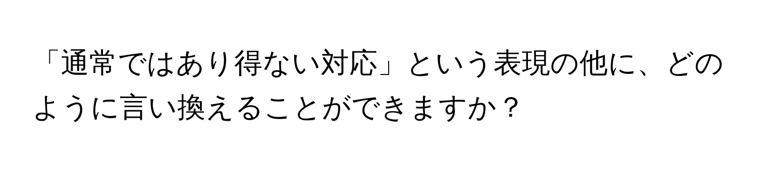 「通常ではあり得ない対応」という表現の他に、どのように言い換えることができますか？