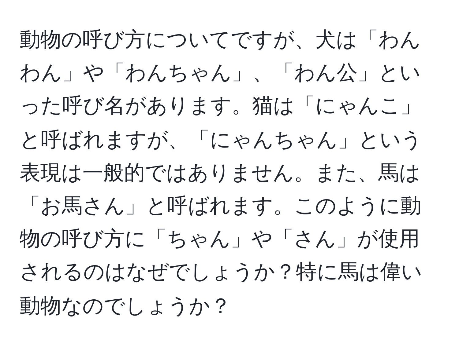 動物の呼び方についてですが、犬は「わんわん」や「わんちゃん」、「わん公」といった呼び名があります。猫は「にゃんこ」と呼ばれますが、「にゃんちゃん」という表現は一般的ではありません。また、馬は「お馬さん」と呼ばれます。このように動物の呼び方に「ちゃん」や「さん」が使用されるのはなぜでしょうか？特に馬は偉い動物なのでしょうか？