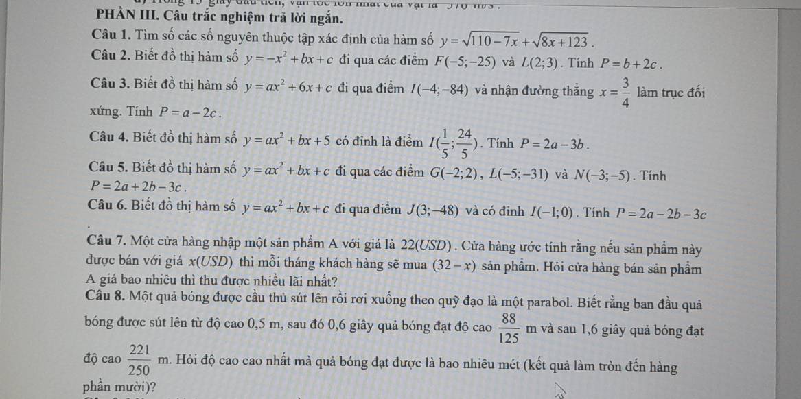 1 9 giày đau tê n ,  v a n to c  r  
PHÀN III. Câu trắc nghiệm trả lời ngắn.
Câu 1. Tìm số các số nguyên thuộc tập xác định của hàm số y=sqrt(110-7x)+sqrt(8x+123).
Câu 2. Biết đồ thị hàm số y=-x^2+bx+c đi qua các điểm F(-5;-25) và L(2;3). Tính P=b+2c.
Câu 3. Biết đồ thị hàm số y=ax^2+6x+c đi qua điểm I(-4;-84) và nhận đường thắng x= 3/4  làm trục đối
xứng. Tính P=a-2c.
Câu 4. Biết đồ thị hàm số y=ax^2+bx+5 có đỉnh là điểm I( 1/5 ; 24/5 ). Tính P=2a-3b.
Câu 5. Biết đồ thị hàm số y=ax^2+bx+c đi qua các điểm G(-2;2),L(-5;-31) và N(-3;-5). Tính
P=2a+2b-3c.
Câu 6. Biết đồ thị hàm số y=ax^2+bx+c đi qua điểm J(3;-48) và có đinh I(-1;0). Tính P=2a-2b-3c
Câu 7. Một cửa hàng nhập một sản phẩm A với giá là 22(USD) . Cửa hàng ước tính rằng nếu sản phẩm này
được bán với giá x(USD) thì mỗi tháng khách hàng sẽ mua (32-x) sản phầm. Hỏi cửa hàng bán sản phầm
A giá bao nhiêu thì thu được nhiều lãi nhất?
Câu 8. Một quả bóng được cầu thủ sút lên rồi rơi xuống theo quỹ đạo là một parabol. Biết rằng ban đầu quả
bóng được sút lên từ độ cao 0,5 m, sau đó 0,6 giây quả bóng đạt độ cao  88/125 n n và sau 1,6 giây quả bóng đạt
độ cao  221/250 m đ. Hỏi độ cao cao nhất mà quả bóng đạt được là bao nhiêu mét (kết quả làm tròn đến hàng
phần mười)?