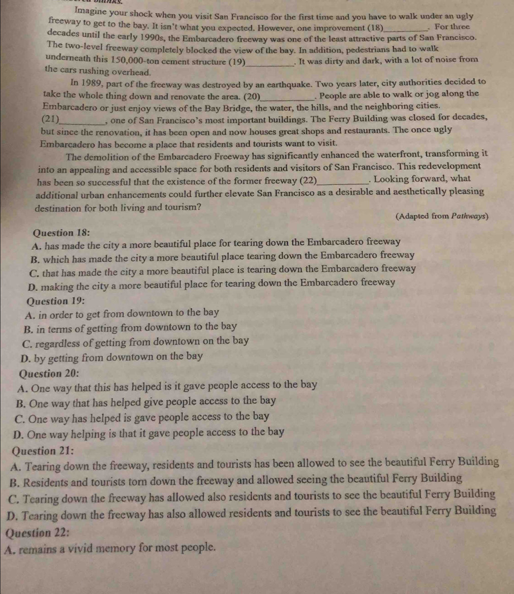 Imagine your shock when you visit San Francisco for the first time and you have to walk under an ugly
freeway to get to the bay. It isn’t what you expected. However, one improvement (18)_  For three
decades until the early 1990s, the Embarcadero freeway was one of the least attractive parts of San Francisco.
The two-level freeway completely blocked the view of the bay. In addition, pedestrians had to walk
underneath this 150,000-ton cement structure (19) _. It was dirty and dark, with a lot of noise from
the cars rushing overhead.
In 1989, part of the freeway was destroyed by an earthquake. Two years later, city authorities decided to
take the whole thing down and renovate the area. (20)_ . People are able to walk or jog along the
Embarcadero or just enjoy views of the Bay Bridge, the water, the hills, and the neighboring cities.
(21)_ , one of San Francisco’s most important buildings. The Ferry Building was closed for decades,
but since the renovation, it has been open and now houses great shops and restaurants. The once ugly
Embarcadero has become a place that residents and tourists want to visit.
The demolition of the Embarcadero Freeway has significantly enhanced the waterfront, transforming it
into an appealing and accessible space for both residents and visitors of San Francisco. This redevelopment
has been so successful that the existence of the former freeway (22)_ . Looking forward, what
additional urban enhancements could further elevate San Francisco as a desirable and aesthetically pleasing
destination for both living and tourism?
(Adapted from Pathways)
Question 18:
A. has made the city a more beautiful place for tearing down the Embarcadero freeway
B. which has made the city a more beautiful place tearing down the Embarcadero freeway
C. that has made the city a more beautiful place is tearing down the Embarcadero freeway
D. making the city a more beautiful place for tearing down the Embarcadero freeway
Question 19:
A. in order to get from downtown to the bay
B. in terms of getting from downtown to the bay
C. regardless of getting from downtown on the bay
D. by getting from downtown on the bay
Question 20:
A. One way that this has helped is it gave people access to the bay
B. One way that has helped give people access to the bay
C. One way has helped is gave people access to the bay
D. One way helping is that it gave people access to the bay
Question 21:
A. Tearing down the freeway, residents and tourists has been allowed to see the beautiful Ferry Building
B. Residents and tourists torn down the freeway and allowed seeing the beautiful Ferry Building
C. Tearing down the freeway has allowed also residents and tourists to see the beautiful Ferry Building
D. Tearing down the freeway has also allowed residents and tourists to see the beautiful Ferry Building
Question 22:
A. remains a vivid memory for most people.